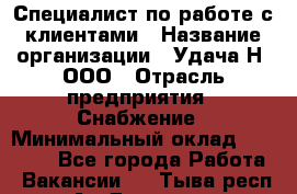 Специалист по работе с клиентами › Название организации ­ Удача-Н, ООО › Отрасль предприятия ­ Снабжение › Минимальный оклад ­ 27 000 - Все города Работа » Вакансии   . Тыва респ.,Ак-Довурак г.